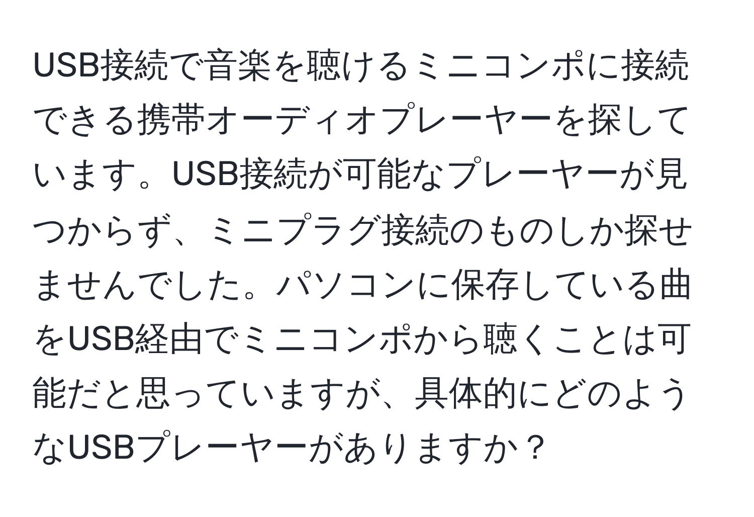 USB接続で音楽を聴けるミニコンポに接続できる携帯オーディオプレーヤーを探しています。USB接続が可能なプレーヤーが見つからず、ミニプラグ接続のものしか探せませんでした。パソコンに保存している曲をUSB経由でミニコンポから聴くことは可能だと思っていますが、具体的にどのようなUSBプレーヤーがありますか？