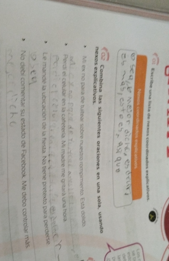 Escribe una lista de nexos coordinados explicativos. 
Nexos coordinados explicativos 
Los T 
se b 
esk 
det 
a 
D 
Combína las siguientes oraciones en una sola, usando 
nexos explicativos. 
Mi ex no para de tuitear sobre nuestro rompimiento. Está dolido. 
_ 
Perdi el celular en la cafetería. Mi madre me gritará una hora 
_ 
Le mandé la ubicación de la fiesta. No tiene pretexto para perderse 
_ 
No debí comentar su estado de Facebook. Me debo controlar más 
_