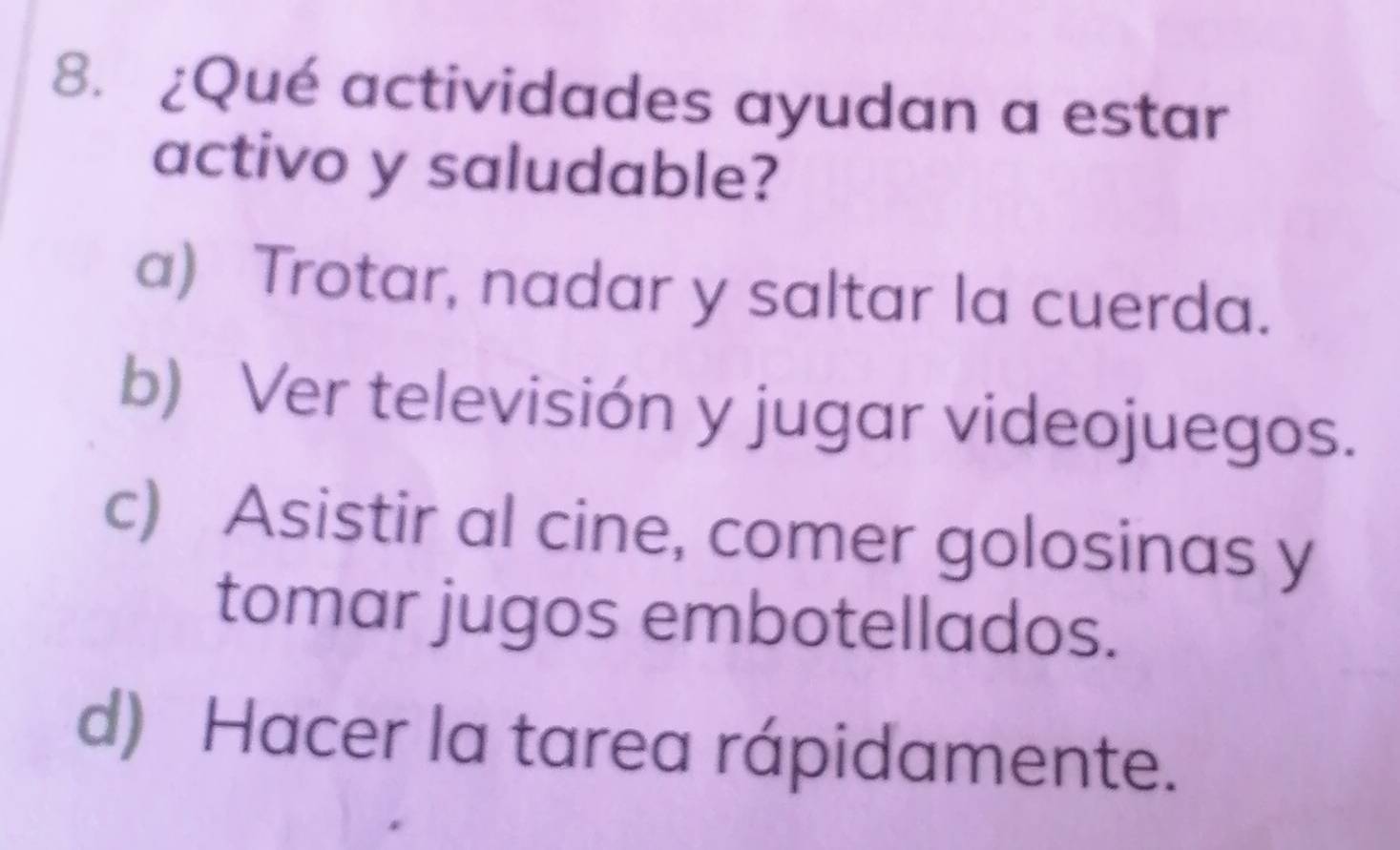 ¿Qué actividades ayudan a estar
activo y saludable?
a) Trotar, nadar y saltar la cuerda.
b) Ver televisión y jugar videojuegos.
c) Asistir al cine, comer golosinas y
tomar jugos embotellados.
d) Hacer la tarea rápidamente.