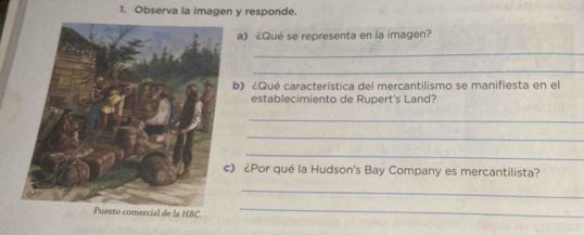 Observa la imagen y responde. 
a) ¿Qué se representa en la imagen? 
_ 
_ 
b) ¿Qué característica del mercantilismo se manifiesta en el 
establecimiento de Rupert's Land? 
_ 
_ 
_ 
) ¿Por qué la Hudson's Bay Company es mercantilista? 
_ 
de la HBC
_