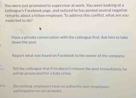 You were just promoted to supervisor at work. You were looking at a
colleague's Facebook page, and noticed he has posted several negative
remarks about a fellow employee. To address this conflict, what are you
expected to do?
Have a private conversation with the colleague frst. Ask him to take
down the post.
Report what was found on Facebook to the owner of the company.
ed Tell the colleague that if he doesn't remove the post immediately, he
will be prosecuted for a hate crime.
ked Do nothing; employers have no authority over employees'
participation on social media.