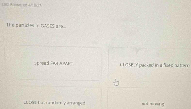 Laist Almwered 4/10/24
The particles in GASES are...
spread FAR APART CLOSELY packed in a fixed pattern
CLOSE but randomly arranged not moving