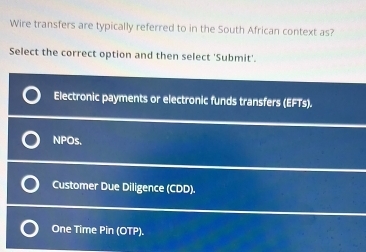 Wire transfers are typically referred to in the South African context as?
Select the correct option and then select 'Submit'.
Electronic payments or electronic funds transfers (EFTs).
NPOs.
Customer Due Diligence (CDD).
One Time Pin (OTP).