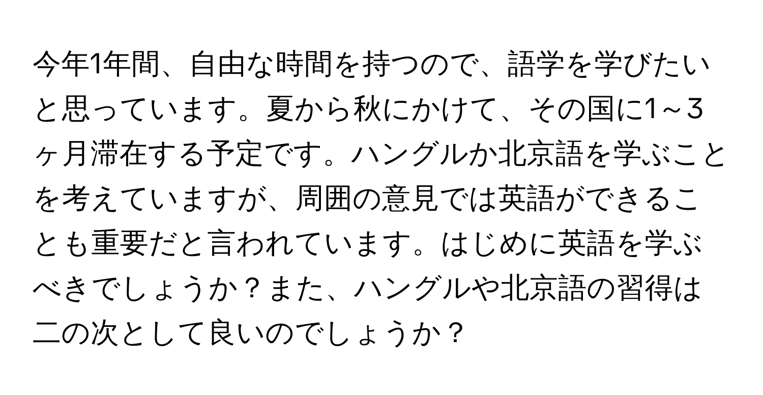 今年1年間、自由な時間を持つので、語学を学びたいと思っています。夏から秋にかけて、その国に1～3ヶ月滞在する予定です。ハングルか北京語を学ぶことを考えていますが、周囲の意見では英語ができることも重要だと言われています。はじめに英語を学ぶべきでしょうか？また、ハングルや北京語の習得は二の次として良いのでしょうか？