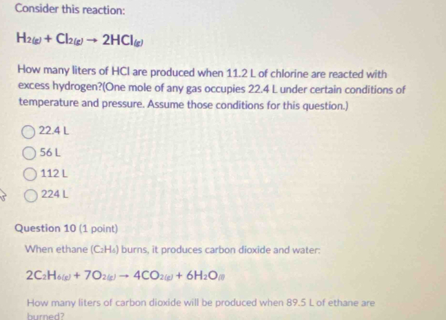 Consider this reaction:
H_2(g)+Cl_2(g)to 2HCl_(g)
How many liters of HCI are produced when 11.2 L of chlorine are reacted with
excess hydrogen?(One mole of any gas occupies 22.4 L under certain conditions of
temperature and pressure. Assume those conditions for this question.)
22.4 L
56 L
112 L
224 L
Question 10 (1 point)
When ethane (C₂H₄) burns, it produces carbon dioxide and water:
2C_2H_6(g)+7O_2(g)to 4CO_2(g)+6H_2O_(l)
How many liters of carbon dioxide will be produced when 89.5 L of ethane are
burned?