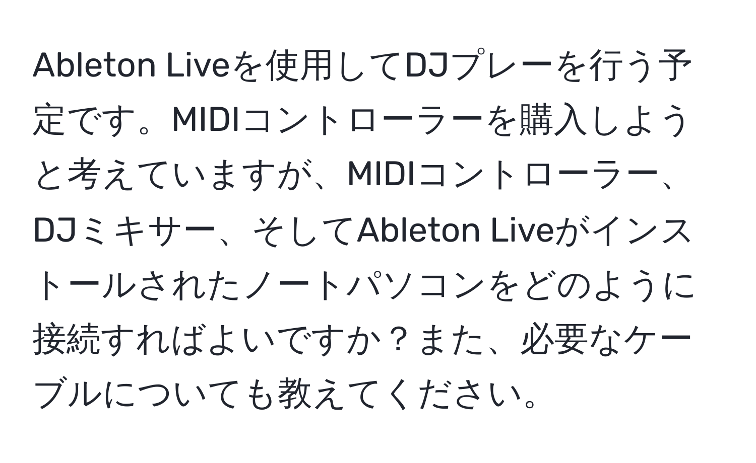 Ableton Liveを使用してDJプレーを行う予定です。MIDIコントローラーを購入しようと考えていますが、MIDIコントローラー、DJミキサー、そしてAbleton Liveがインストールされたノートパソコンをどのように接続すればよいですか？また、必要なケーブルについても教えてください。