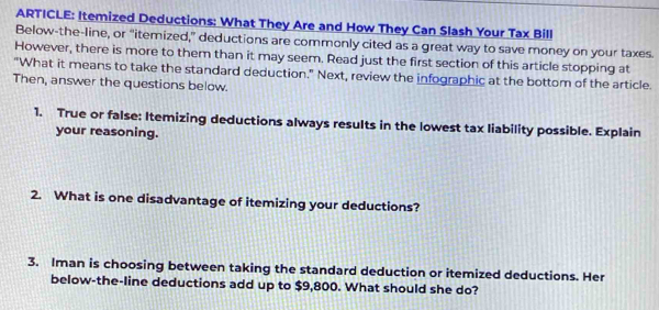 ARTICLE: Itemized Deductions: What They Are and How They Can Slash Your Tax Bill 
Below-the-line, or “itemized,” deductions are commonly cited as a great way to save money on your taxes. 
However, there is more to them than it may seem. Read just the first section of this article stopping at 
"What it means to take the standard deduction." Next, review the infographic at the bottom of the article. 
Then, answer the questions below. 
1. True or false: Itemizing deductions always results in the lowest tax liability possible. Explain 
your reasoning. 
2. What is one disadvantage of itemizing your deductions? 
3. Iman is choosing between taking the standard deduction or itemized deductions. Her 
below-the-line deductions add up to $9,800. What should she do?