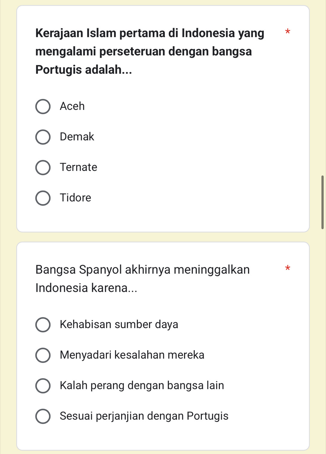 Kerajaan Islam pertama di Indonesia yang *
mengalami perseteruan dengan bangsa
Portugis adalah...
Aceh
Demak
Ternate
Tidore
Bangsa Spanyol akhirnya meninggalkan
*
Indonesia karena...
Kehabisan sumber daya
Menyadari kesalahan mereka
Kalah perang dengan bangsa lain
Sesuai perjanjian dengan Portugis