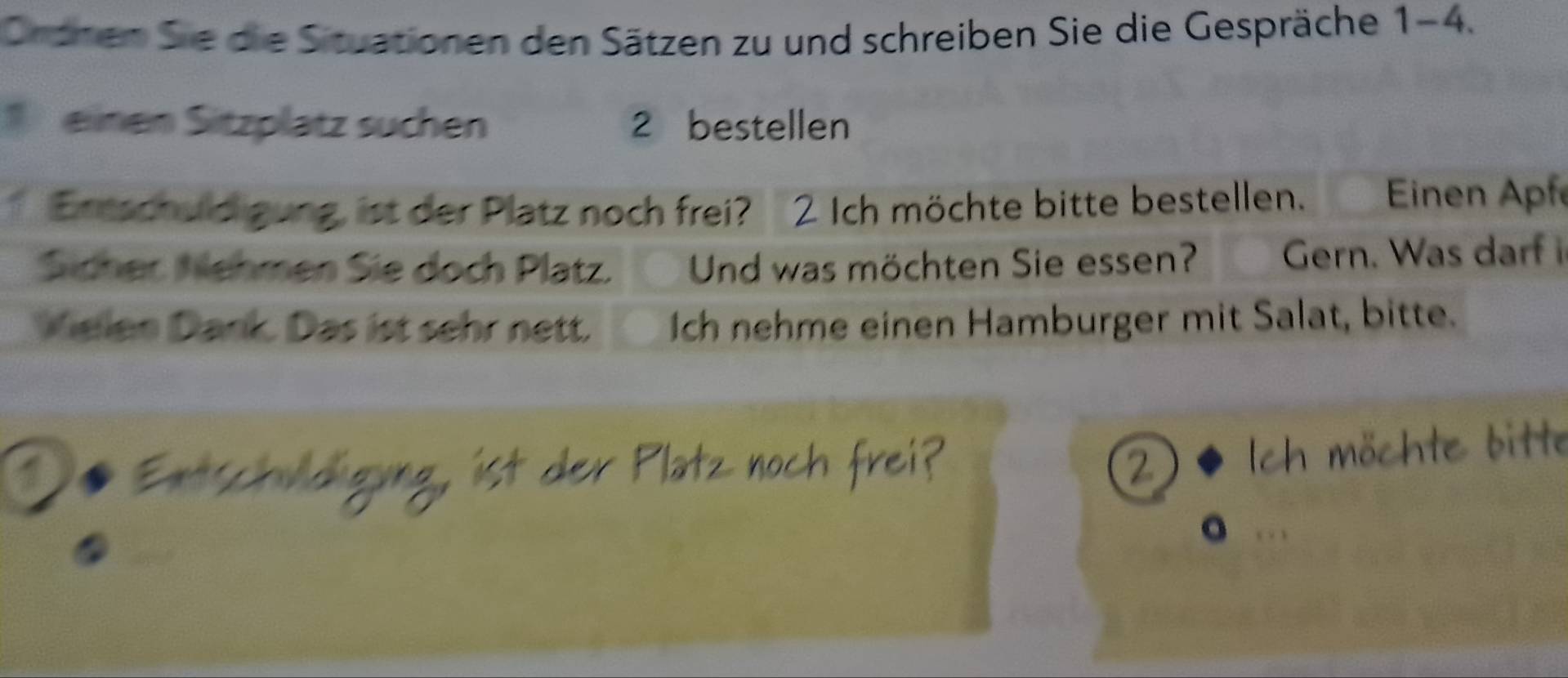 Ordnen Sie die Situationen den Sätzen zu und schreiben Sie die Gespräche 1 - 4. 
einen Sitzplätz suchen 2 bestellen 
Ertschuld gung ist der Platz noch frei? 2 Ich möchte bitte bestellen. Einen Apf 
Sicher Nehmen Sie doch Platz. Und was möchten Sie essen? Gern. Was darf i 
Wielen Dank. Das ist sehr nett. Ich nehme einen Hamburger mit Salat, bitte. 
tschud gung, ist der Platz noch f 
möchte bitte 
a