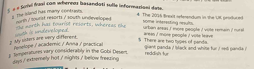 5 * * Scrivi frasi con whereas basandoti sulle informazioni date.
1 The island has many contrasts.
4 The 2016 Brexit referendum in the UK produced
north / tourist resorts / south undeveloped
some interesting results.
The north has tourist resorts, whereas the urban areas / more people / vote remain / rural
south is undeveloped.
areas / more people / vote leave
2 My sisters are very different.
5 There are two types of panda.
Penelope / academic / Anna / practical
giant panda / black and white fur / red panda /
3 Temperatures vary considerably in the Gobi Desert. reddish fur
days / extremely hot / nights / below freezing