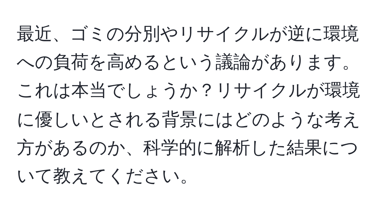 最近、ゴミの分別やリサイクルが逆に環境への負荷を高めるという議論があります。これは本当でしょうか？リサイクルが環境に優しいとされる背景にはどのような考え方があるのか、科学的に解析した結果について教えてください。