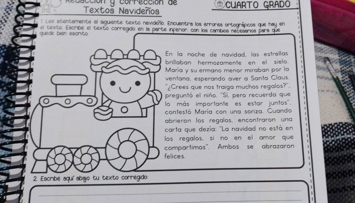 Redacción y corrección de CUARTO GRADO 
Textoš Navideños 
1 Lee atentamente el siguiente texto navideño. Encuentra los errores ortográficos que hay en 
el texto. Escribe el texto corregido en la parte incerior, con los cambios necesarios para que 
En la noche de navidad, las estrellas 
brillaban hermozamente en el sielo. 
María y su ermano menor miraban por la 
ventana, esperando aver a Santa Claus. 
'¿Crees que nos traiga muchos regalos?', 
preguntó el niño. "Sí, pero recuerda que 
lo más importante es estar juntos', 
contestó María con una soriza. Cuando 
abrieron los regalos, encontraron una 
carta que dezía: "La navidad no está en 
los regalos, si no en el amor que 
compartimos". Ambos se abrazaron 
felices. 
_ 
_