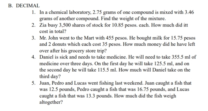 DECIMAL 
1. In a chemical laboratory, 2.75 grams of one compound is mixed with 3.46
grams of another compound. Find the weight of the mixture. 
2. Zia busy 3,500 shares of stock for 10.85 pesos. each. How much did itt 
cost in total? 
3. Mr. John went to the Mart with 455 pesos. He bought milk for 15.75 pesos
and 2 donuts which each cost 35 pesos. How much money did he have left 
over after his grocery store trip? 
4. Daniel is sick and needs to take medicine. He will need to take 355.5 ml of 
medicine over three days. On the first day he will take 125.5 ml, and on 
the second day he will take 115.5 ml. How much will Daniel take on the 
third day? 
5. Juan, Pedro and Lucas went fishing last weekend. Juan caught a fish that 
was 12.5 pounds, Pedro caught a fish that was 16.75 pounds, and Lucas 
caught a fish that was 13.3 pounds. How much did the fish weigh 
altogether?