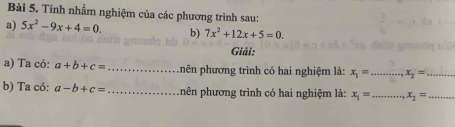 Tính nhầm nghiệm của các phương trình sau: 
a) 5x^2-9x+4=0. 
b) 7x^2+12x+5=0. 
Giải: 
a) Ta có: a+b+c= _nên phương trình có hai nghiệm là: x_1= .. _ x_2= _ 
b) Ta có: a-b+c= _nên phương trình có hai nghiệm là: x_1= _ x_2= _