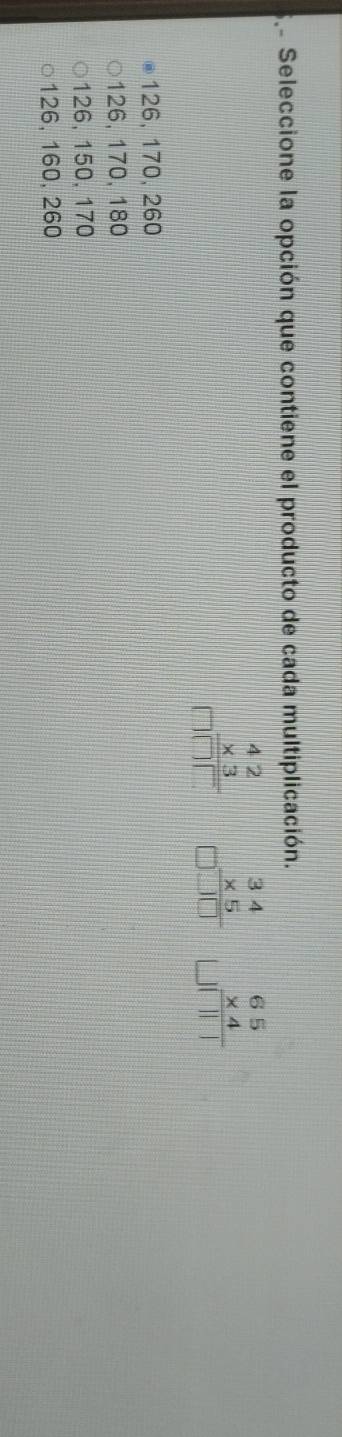 Se Seleccione la opción que contiene el producto de cada multiplicación.
beginarrayr 42 * 3 hline □ □ □ endarray beginarrayr 65 * 4 hline endarray
126, 170, 260
126, 170, 180
126, 150, 170
126, 160, 260
