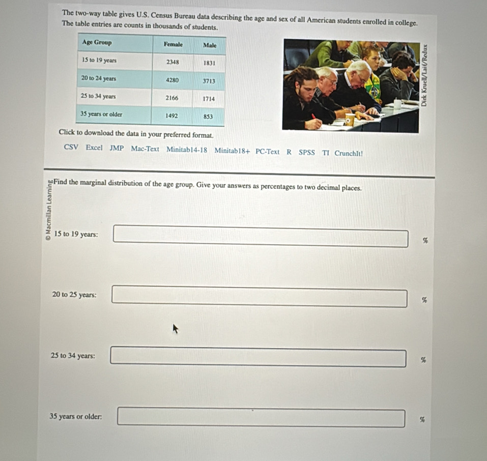 The two-way table gives U.S. Census Bureau data describing the age and sex of all American students enrolled in college.
The table entries are counts in thousands of students.
Click to download the data in your preferred format.
CSV Excel JMP Mac-Text Minitab14-18 Minitab18+ PC-Text R SPSS TI CrunchIt!
Find the marginal distribution of the age group. Give your answers as percentages to two decimal places.
15 to 19 years : □ %
□ 
20 to 25 years : □ %
x_2) 188* 1
25 to 34 years : □ %
□ 
35 years or older: x=□ □ %