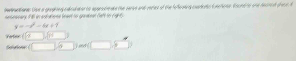 instructions. Use a graphing caloulator to approxmate the zeros and verter of the folloving quadratio functions. Round to one decimal place, f 
necessary. Pill in solutions least to greatest (left to right).
y=-x^2=4x+1
Vartan
6 and 6