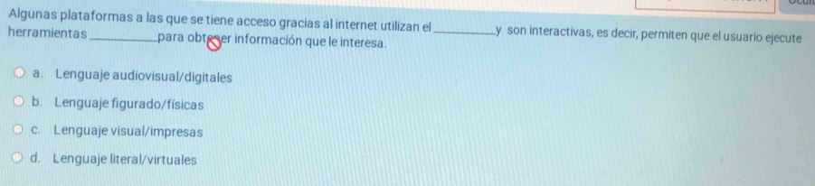 Algunas plataformas a las que se tiene acceso gracias al internet utilizan el y son interactivas, es decir, permiten que el usuario ejecute
herramientas _para obteser información que le interesa._
a. Lenguaje audiovisual/digitales
b. Lenguaje figurado/físicas
c. Lenguaje visual/impresas
d. Lenguaje literal/virtuales