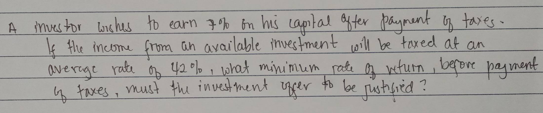 A investor unches to earn % on his capiial after payment up taxes. 
If the income from an available investment will be faxed at an 
average rate on 42%, what minimum rate of veturn, before payment 
o taxes, must the investment opger to be justfied?