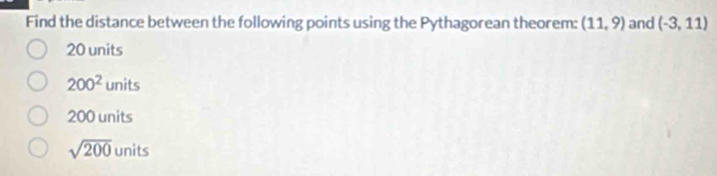 Find the distance between the following points using the Pythagorean theorem: (11,9) and (-3,11)
20 units
200^2units
200 units
sqrt(200) units