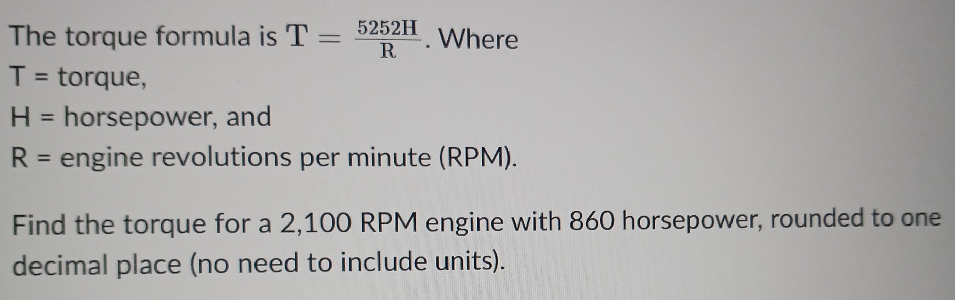 The torque formula is T= 5252H/R . Where
T= torque,
H= horsepower, and
R= engine revolutions per minute (RPM). 
Find the torque for a 2,100 RPM engine with 860 horsepower, rounded to one 
decimal place (no need to include units).