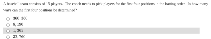 A baseball team consists of 15 players. The coach needs to pick players for the first four positions in the batting order. In how many
ways can the first four positions be determined?
360, 360
8, 190
1,365
32, 760