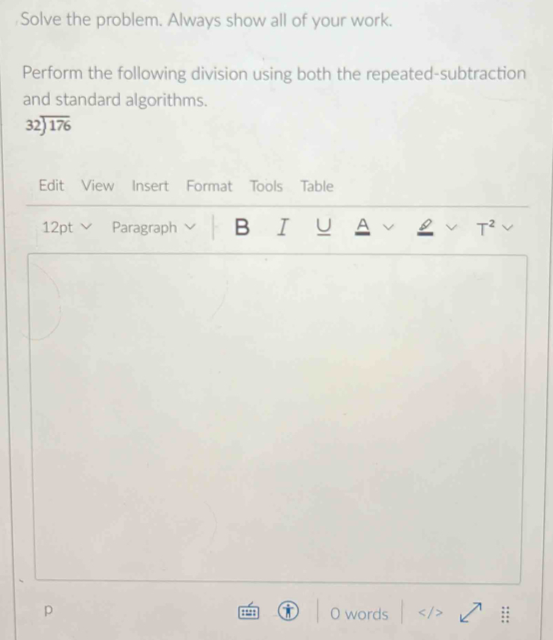 Solve the problem. Always show all of your work. 
Perform the following division using both the repeated-subtraction 
and standard algorithms. 
32encloselongdiv 176 
Edit View Insert Format Tools Table 
12pt Paragraph B I U A a T^2 
① 
p O words