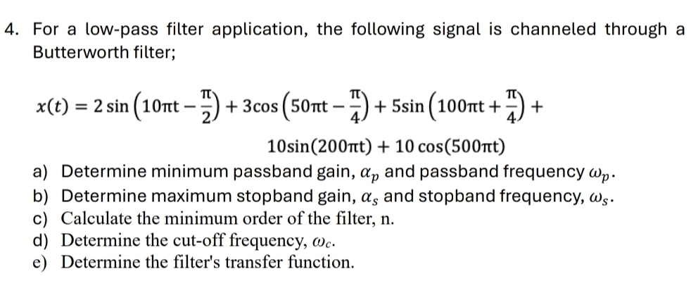 For a low-pass filter application, the following signal is channeled through a 
Butterworth filter;
x(t)=2sin (10π t- π /2 )+3cos (50π t- π /4 )+5sin (100π t+ π /4 )+
10sin (200π t)+10cos (500π t)
a) Determine minimum passband gain, alpha _p and passband frequency ωp. 
b) Determine maximum stopband gain, alpha _s and stopband frequency, ω§. 
c) Calculate the minimum order of the filter, n. 
d) Determine the cut-off frequency, ωc. 
e) Determine the filter's transfer function.