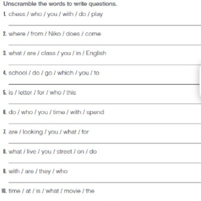 Unscramble the words to write questions. 
1. chess / who / you / with / do / play 
_ 
2. where / from / Niko / does / come 
_ 
3. what / are / class / you / in / English 
_ 
4. school / do / go / which / you / to 
_ 
5. is / letter / for / who / this 
_ 
8. do / who / you / time / with / spend 
_ 
1. are / looking / you / what / for 
_ 
8. what / live / you / street / on / do 
_ 
8. with / are / they / who 
_ 
10. time / at / is / what / movie / the