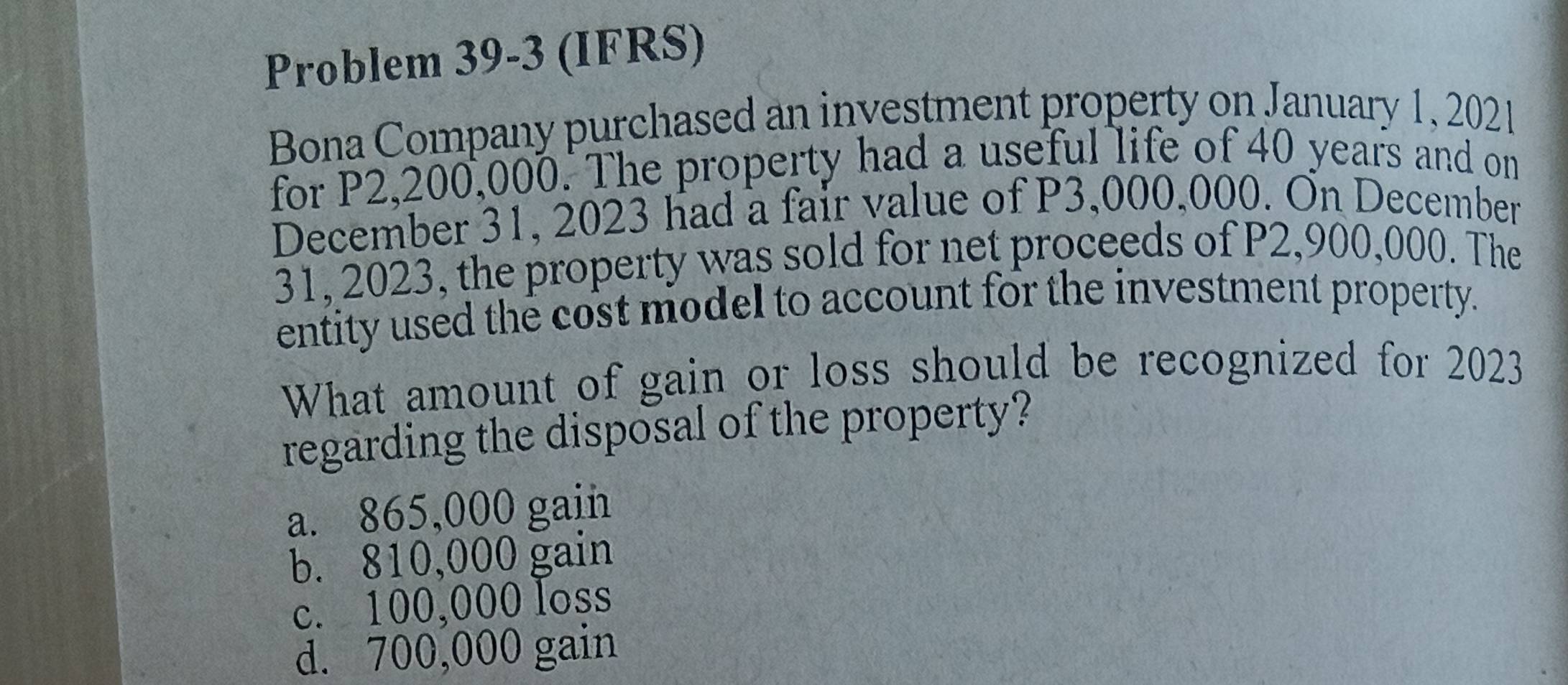 Problem 39-3 (IFRS)
Bona Company purchased an investment property on January 1, 2021
for P2,200,000. The property had a useful life of 40 years and on
December 31, 2023 had a fair value of P3,000,000. On December
31, 2023, the property was sold for net proceeds of P2,900,000. The
entity used the cost model to account for the investment property.
What amount of gain or loss should be recognized for 2023
regarding the disposal of the property?
a. 865,000 gain
b. 810,000 gain
c. 100,000 loss
d. 700,000 gain