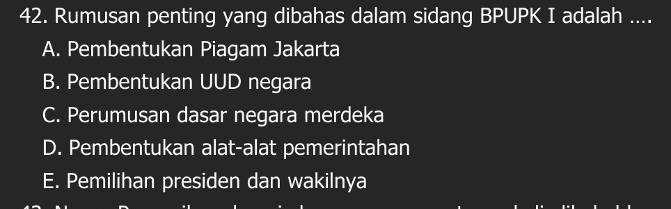 Rumusan penting yang dibahas dalam sidang BPUPK I adalah ....
A. Pembentukan Piagam Jakarta
B. Pembentukan UUD negara
C. Perumusan dasar negara merdeka
D. Pembentukan alat-alat pemerintahan
E. Pemilihan presiden dan wakilnya