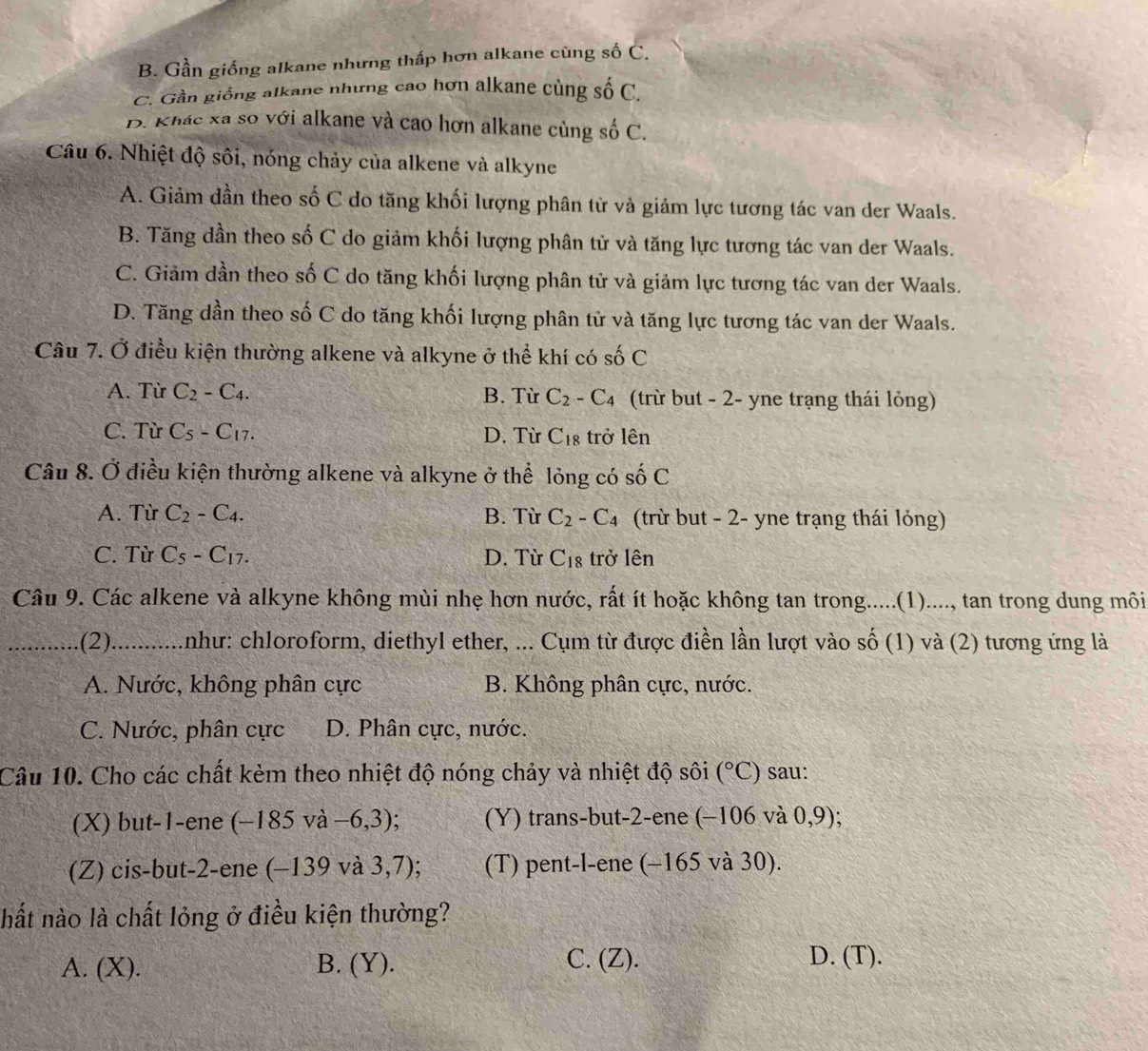 B. Gần giống alkane nhưng thấp hơn alkane cùng số C.
C. Gần giống alkane nhưng cao hơn alkane cùng số C.
B. Khác xa so với alkane và cao hơn alkane cùng số C.
Câu 6. Nhiệt độ sôi, nóng chảy của alkene và alkyne
A. Giảm dần theo số C do tăng khối lượng phân từ và giảm lực tương tác van der Waals.
B. Tăng dần theo số C do giảm khối lượng phân tử và tăng lực tương tác van der Waals.
C. Giảm dần theo số C do tăng khối lượng phân tử và giảm lực tương tác van der Waals.
D. Tăng dần theo số C do tăng khối lượng phân tử và tăng lực tương tác van der Waals.
Câu 7. Ở điều kiện thường alkene và alkyne ở thể khí có số C
A. Từ C_2-C_4. B. Từ C_2-C_4 (trừ but - 2- yne trạng thái lỏng)
C. Từ C_5-C_17. D. Từ C_18 trở lên
Câu 8. Ở điều kiện thường alkene và alkyne ở thể lỏng có shat 0C
A. Từ C_2-C_4. B. Từ C_2-C_4 (trừ but - 2- yne trạng thái lỏng)
C. Từ C_5-C_17. D. Từ C_18 trở lên
Câu 9. Các alkene và alkyne không mùi nhẹ hơn nước, rất ít hoặc không tan trong.....(1)...., tan trong dung môi
_(2) 0..........nhu: chloroform, diethyl ether, ... Cụm từ được điền lần lượt vào số (1) và (2) tương ứng là
A. Nước, không phân cực B. Không phân cực, nước.
C. Nước, phân cực D. Phân cực, nước.
Câu 10. Cho các chất kèm theo nhiệt độ nóng chảy và nhiệt độ sôi (^circ C) sau:
(X) but-1-ene (-185va-6,3); (Y) trans-but-2-ene (-106 và 0,9)
(Z) cis-but-2-ene (-139va3,7) (T) pent-l-ene (-165 và 30).
hất nào là chất lỏng ở điều kiện thường?
A. (X). B. (Y).
C. (Z). D. (T).