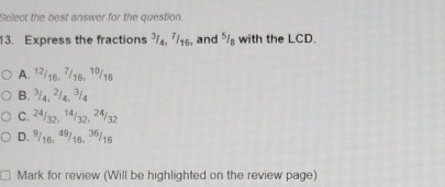 Select the best answer for the question.
13. Express the fractions ³₄, 7/₁₆, and ⁵ with the LCD.
A. 12/16, 7/16, 1º/16
B. ³/4, ²/4, ³/4
C. 2ª/32, 14/32, 24/32
D. 9/16, 49/16, 36/16
Mark for review (Will be highlighted on the review page)