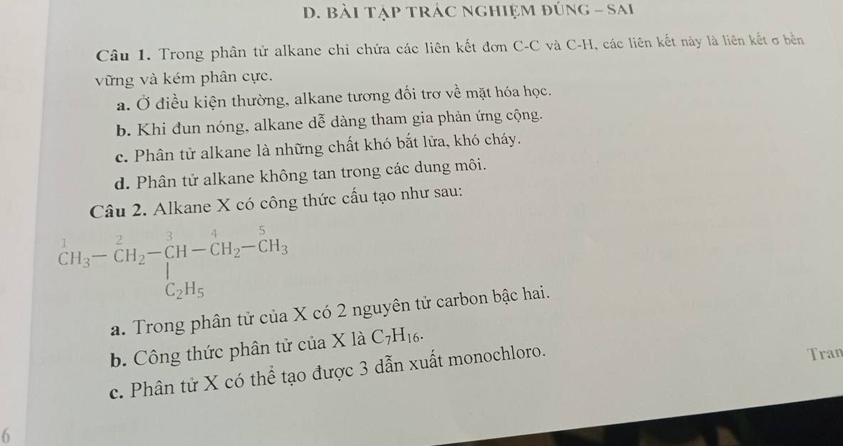 bài tập tRÁC nghiệm đúng - Sai
Câu 1. Trong phân tử alkane chỉ chứa các liên kết đơn C-C và C-H, các liên kết này là liên kết σ bền
vững và kém phân cực.
a. Ở điều kiện thường, alkane tương đối trơ về mặt hóa học.
b. Khi đun nóng, alkane dễ dàng tham gia phản ứng cộng.
c. Phân tử alkane là những chất khó bắt lửa, khó cháy.
d. Phân tử alkane không tan trong các dung môi.
Câu 2. Alkane X có công thức cấu tạo như sau:
beginarrayr 1 CH_3endarray -beginarrayr 2 CH_2endarray -CH-CH_2-CH_3CH_2-CH_3 C_2H_5endarray
a. Trong phân tử của X có 2 nguyên tử carbon bậc hai.
b. Công thức phân tử của X là C_7H_16.
c. Phân tử X có thể tạo được 3 dẫn xuất monochloro.
Tran
6