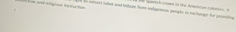 lection and religious instruction. 
the Spanish crown in the American colonies. It 
hght to extract labor and tribute from indigenous people in exchange for providing