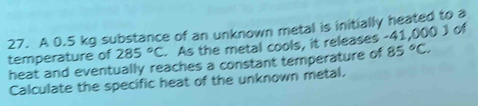 A 0.5 kg substance of an unknown metal is initially heated to a 
temperature of 285°C - As the metal cools, it releases - 41,000 1 of 
heat and eventually reaches a constant temperature of 85°C. 
Calculate the specific heat of the unknown metal.