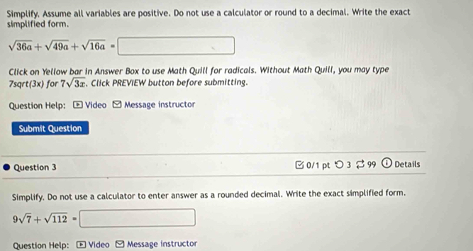 Simplify. Assume all variables are positive. Do not use a calculator or round to a decimal. Write the exact 
simplified form.
sqrt(36a)+sqrt(49a)+sqrt(16a)=□
Click on Yellow bar in Answer Box to use Math Quill for radicals. Without Math Quill, you may type 
7sqrt(3x) for 7sqrt(3x) 、Click PREVIEW button before submitting. 
Question Help: * Video Message instructor 
Submit Question 
Question 3 □ 0/1 ptつ 3 ⇄ 99 ODetails 
Simplify. Do not use a calculator to enter answer as a rounded decimal. Write the exact simplified form.
9sqrt(7)+sqrt(112)= □  □ 
Question Help: + Video Message instructor