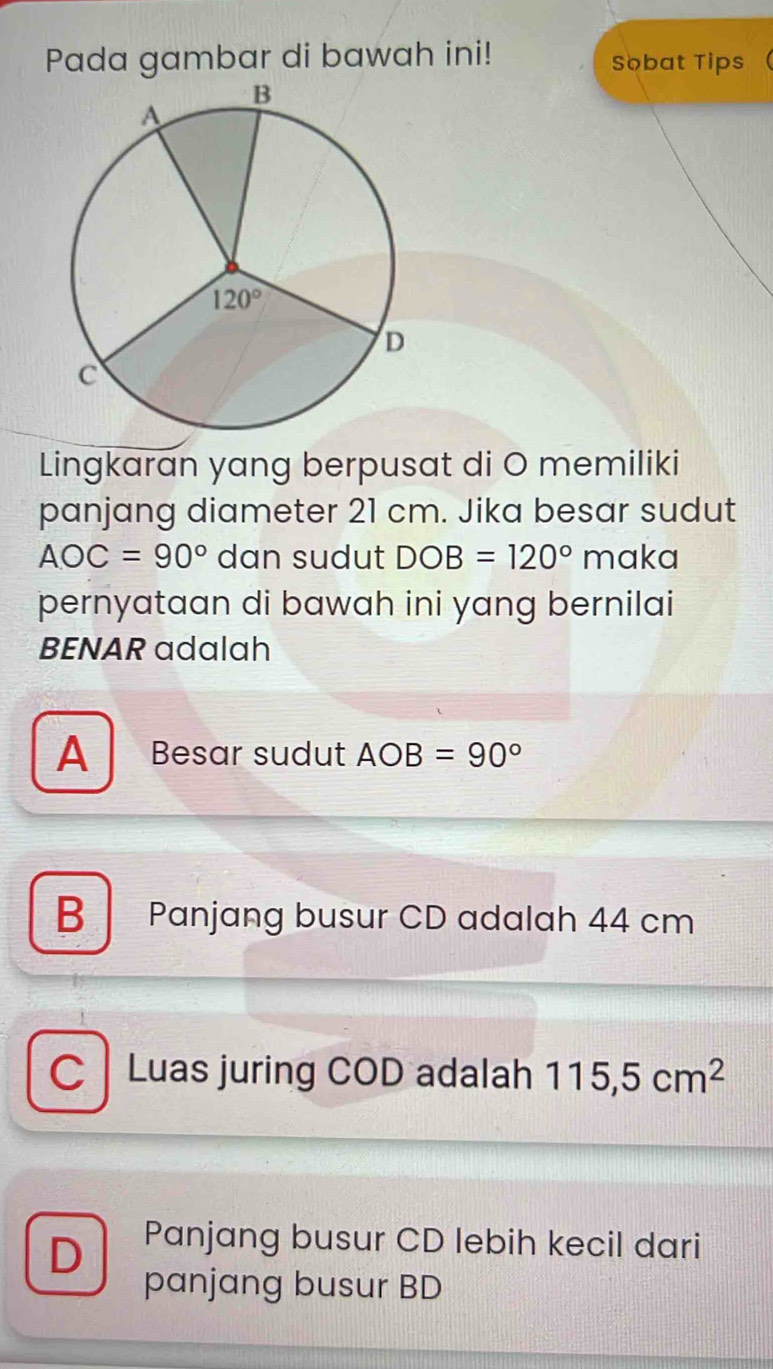 Pada gambar di bawah ini! Sobat Tips
Lingkaran yang berpusat di O memiliki
panjang diameter 21 cm. Jika besar sudut
AOC=90° dan sudut DOB=120° maka
pernyataan di bawah ini yang bernilai
BENAR adalah
A Besar sudut AOB=90°
B Panjang busur CD adalah 44 cm
C  Luas juring COD adalah 115,5cm^2
D Panjang busur CD lebih kecil dari
panjang busur BD