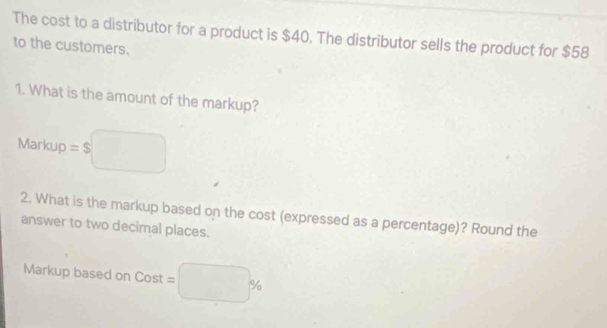 The cost to a distributor for a product is $40. The distributor sells the product for $58
to the customers. 
1. What is the amount of the markup? 
Markup = $□
2. What is the markup based on the cost (expressed as a percentage)? Round the 
answer to two decimal places. 
Markup based on Cost=□ %