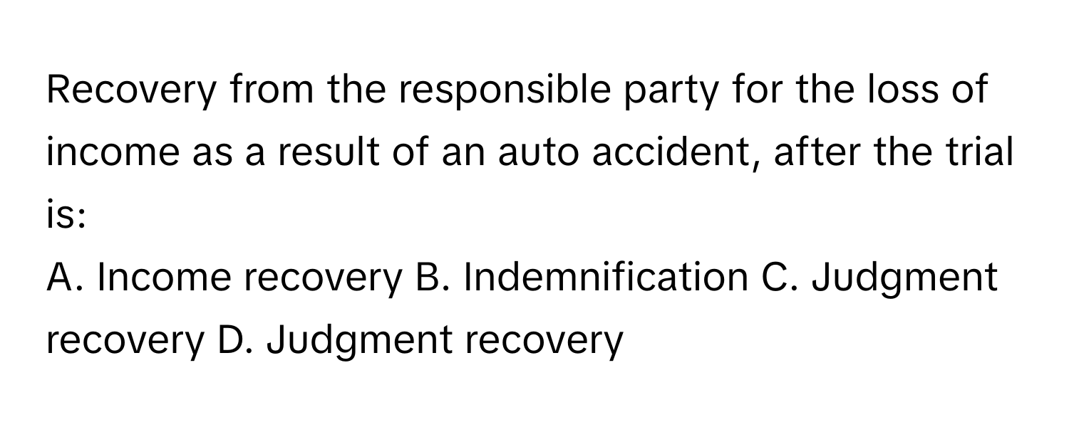 Recovery from the responsible party for the loss of income as a result of an auto accident, after the trial is:

A. Income recovery B. Indemnification C. Judgment recovery D. Judgment recovery