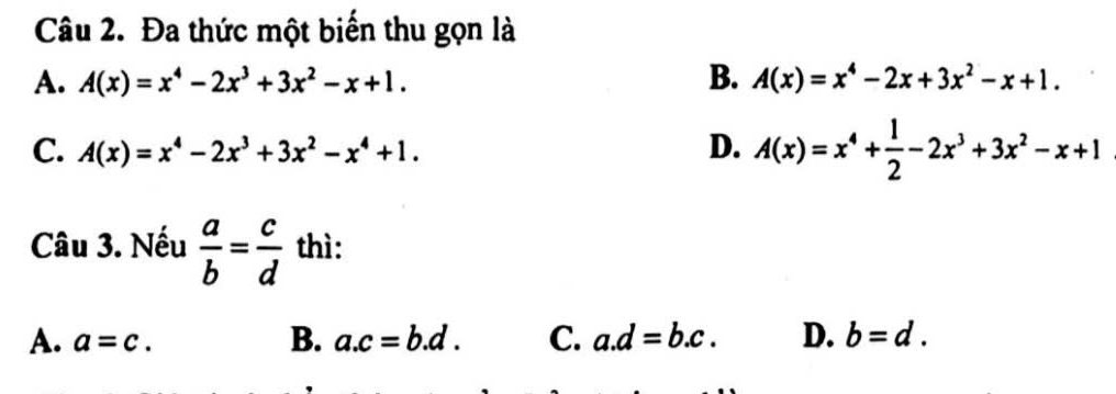 Đa thức một biến thu gọn là
A. A(x)=x^4-2x^3+3x^2-x+1. B. A(x)=x^4-2x+3x^2-x+1.
C. A(x)=x^4-2x^3+3x^2-x^4+1. D. A(x)=x^4+ 1/2 -2x^3+3x^2-x+1
Câu 3. Nếu  a/b = c/d  thì:
A. a=c. B. a. c=b.d. C. a. d=b.c. D. b=d.