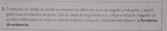 Construyan un collage en donde se muestren los diferentes tipos de ángulos y triángulos, y expón- 
ganlo a sus compañeros de grupo. Den un toque de originalidad a su collage e incluyan imágenes de 
su comunidad donde se visualicen diversos ángulos y triángulos. Esta actividad deberá ir al Portafolio 
de evidencias