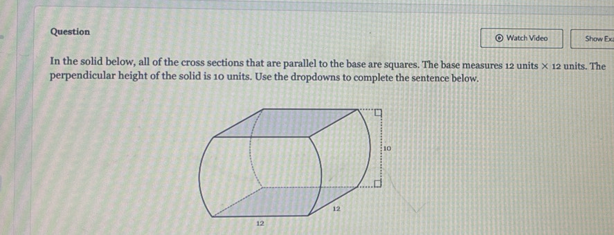 Question Watch Video Show Ex 
In the solid below, all of the cross sections that are parallel to the base are squares. The base measures 12 units * 12 units. The 
perpendicular height of the solid is 10 units. Use the dropdowns to complete the sentence below.