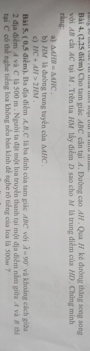 (2,25 điểm) Cho tam giác ABC cân tại A. Đường cao AH. Qua H kẻ đường thăng song song 
với AB cắt AC tại M. Trên tia HM lấy điểm D sao cho M là trung điểm của HD. Chứng minh 
rằng: 
a) △ AHB=△ AHC. 
b) HM là đường trung tuyển của △ AHC. 
c) HC+AH>2HM. 
Bài 5. ( 0,5 điểm). Ba địa điểm A, B, C là ba đinh của tam giác ABC với hat A=90° và khoảng cách giữa 
2 địa điểm A và C là 500 m. Người ta đặt một loa truyền thanh tại một địa điểm nằm giữa A và B thì 
tại C có thể nghe tiếng loa không nếu bán kính đề nghe rõ tiếng của loa là 500m ?