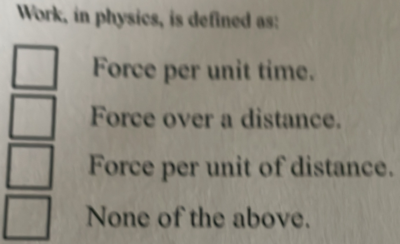 Work, in physics, is defined as:
Force per unit time.
Force over a distance.
Force per unit of distance.
None of the above.