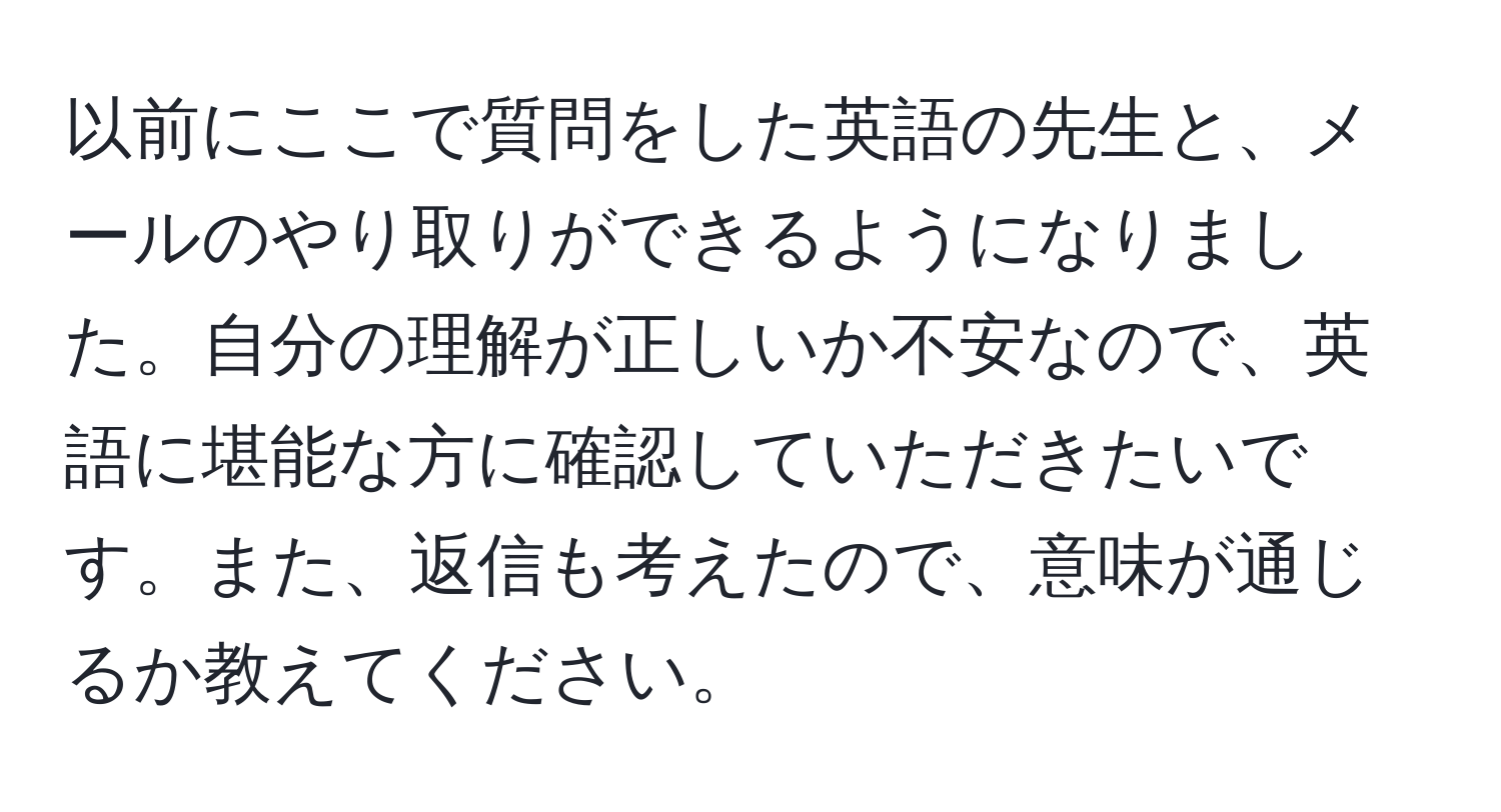 以前にここで質問をした英語の先生と、メールのやり取りができるようになりました。自分の理解が正しいか不安なので、英語に堪能な方に確認していただきたいです。また、返信も考えたので、意味が通じるか教えてください。