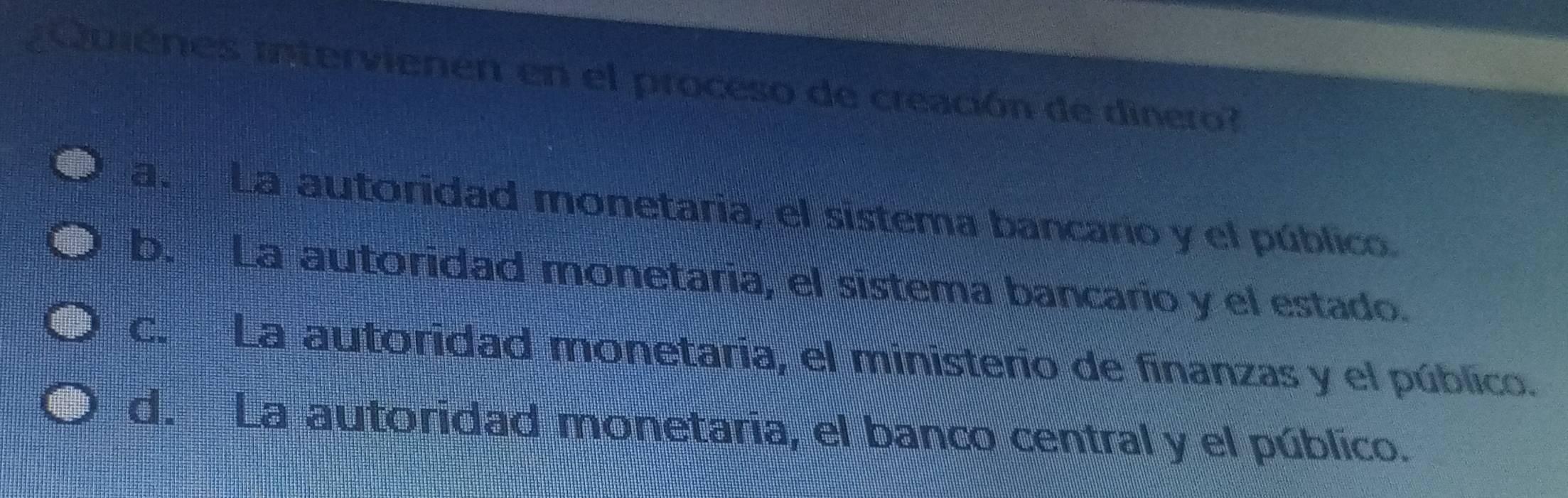 ¿ ouienes intervienen en el proceso de creación de dinero?
a. La autoridad monetaria, el sistema bancario y el público.
b. La autoridad monetaria, el sistema bancario y el estado.
c. La autoridad monetaria, el ministerio de finanzas y el público.
d. La autoridad monetaria, el banco central y el público.