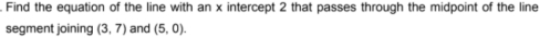 Find the equation of the line with an x intercept 2 that passes through the midpoint of the line 
segment joining (3,7) and (5,0).
