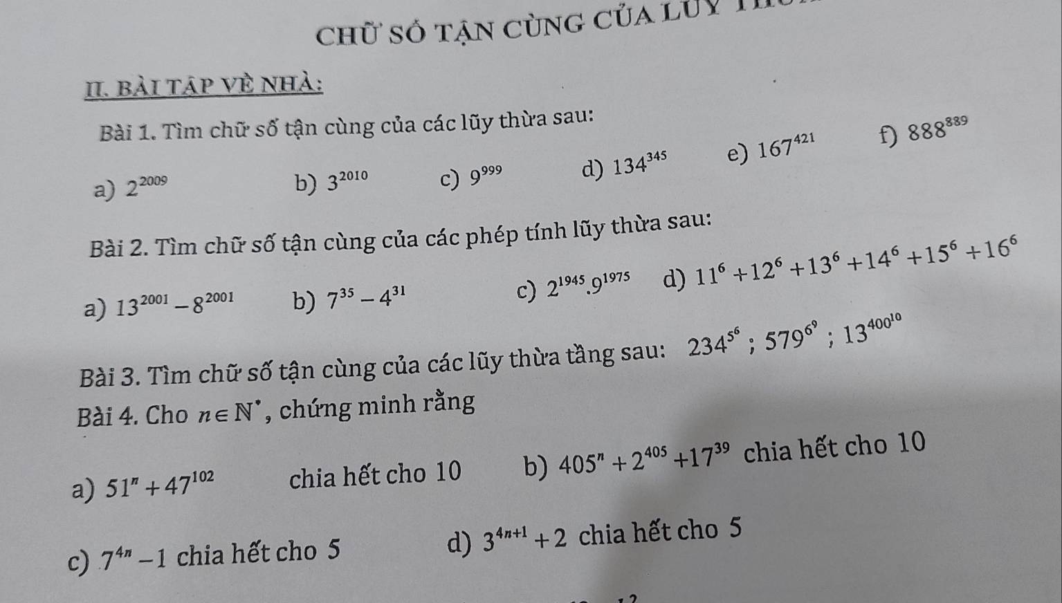 chữ số tận cùng của lỦy 1 
II. bài táp vẻ nhà: 
Bài 1. Tìm chữ số tận cùng của các lũy thừa sau: 
a) 2^(2009) b) 3^(2010) c) 9^(999)
d) 134^(345) e) 167^(421) f) 888^(889)
Bài 2. Tìm chữ số tận cùng của các phép tính lũy thừa sau: 
a) 13^(2001)-8^(2001) b) 7^(35)-4^(31) c) 2^(1945).9^(1975) d) 11^6+12^6+13^6+14^6+15^6+16^6
Bài 3. Tìm chữ số tận cùng của các lũy thừa tầng sau: 234^(5^6); 579^(6^9); 13^(400^10)
Bài 4. Cho n∈ N^* , chứng minh rằng 
a) 51^n+47^(102) chia hết cho 10 b) 405^n+2^(405)+17^(39) chia hết cho 10
d) 
c) 7^(4n)-1 chia hết cho 5 3^(4n+1)+2 chia hết cho 5