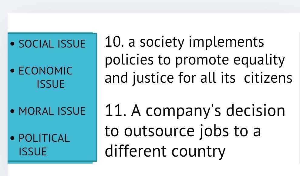 SOCIAL ISSUE 10. a society implements 
policies to promote equality 
ECONOMIC 
ISSUE 
and justice for all its citizens 
MORAL ISSUE 11. A company's decision 
POLITICAL 
to outsource jobs to a 
ISSUE different country